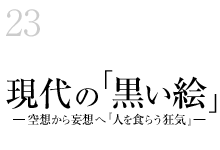 23.現代の「黒い絵」―空想から妄想へ『人を食らう狂気』―